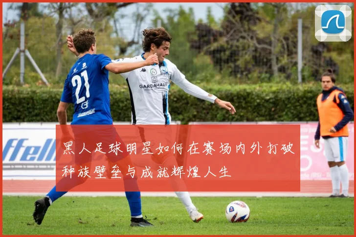 黑人足球明星如何在赛场内外打破种族壁垒与成就辉煌人生