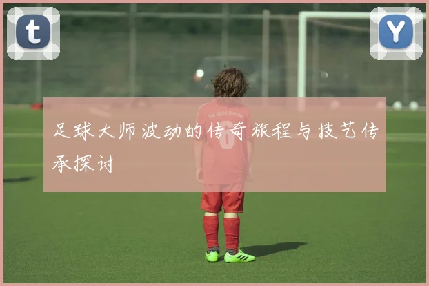 足球大师波动的传奇旅程与技艺传承探讨