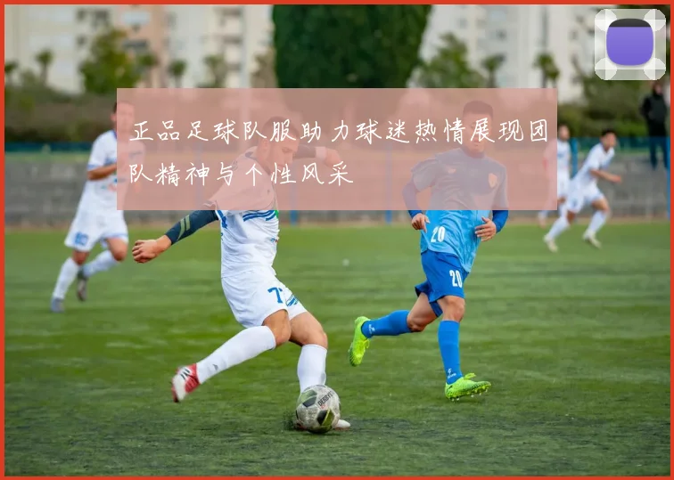 正品足球队服助力球迷热情展现团队精神与个性风采