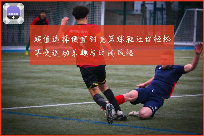 超值选择便宜耐克篮球鞋让你轻松享受运动乐趣与时尚风格
