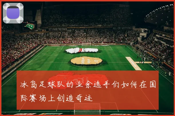 冰岛足球队的业余选手们如何在国际赛场上创造奇迹