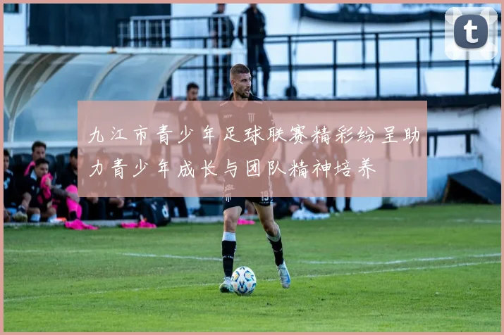 九江市青少年足球联赛精彩纷呈助力青少年成长与团队精神培养