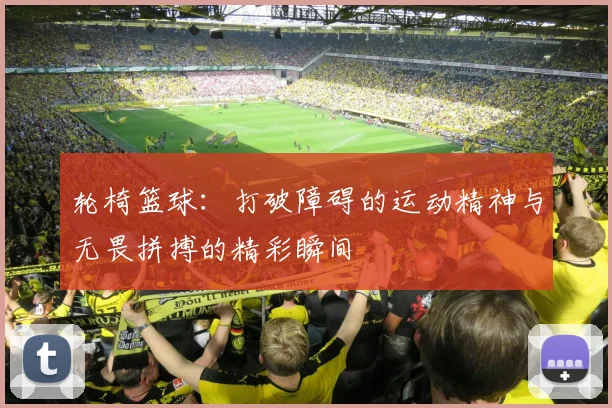 轮椅篮球：打破障碍的运动精神与无畏拼搏的精彩瞬间