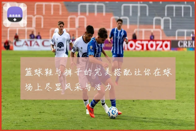 篮球鞋与裤子的完美搭配让你在球场上尽显风采与活力