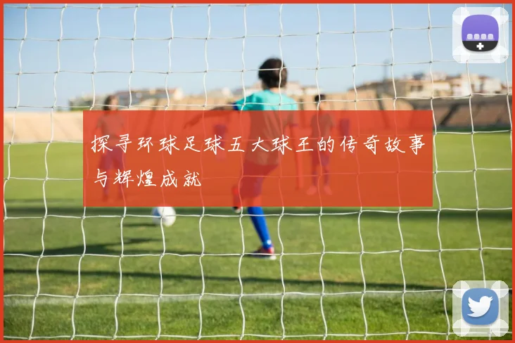 探寻环球足球五大球王的传奇故事与辉煌成就