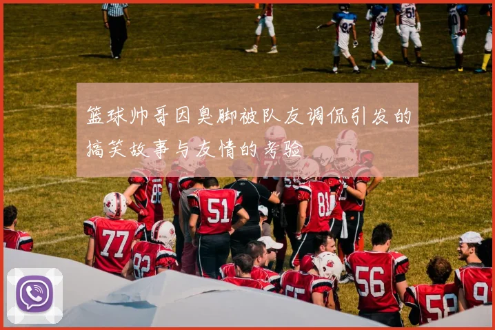 篮球帅哥因臭脚被队友调侃引发的搞笑故事与友情的考验