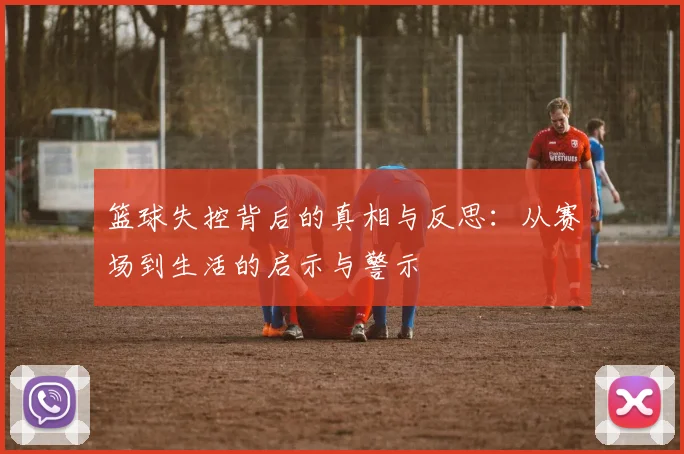 篮球失控背后的真相与反思：从赛场到生活的启示与警示