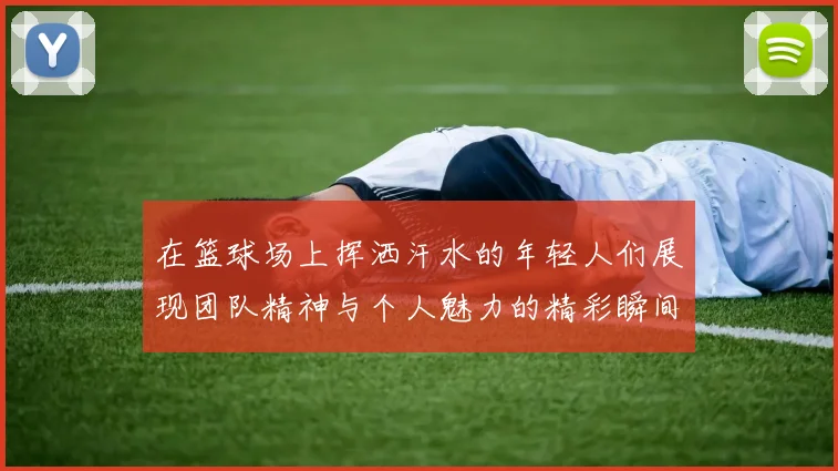 在篮球场上挥洒汗水的年轻人们展现团队精神与个人魅力的精彩瞬间