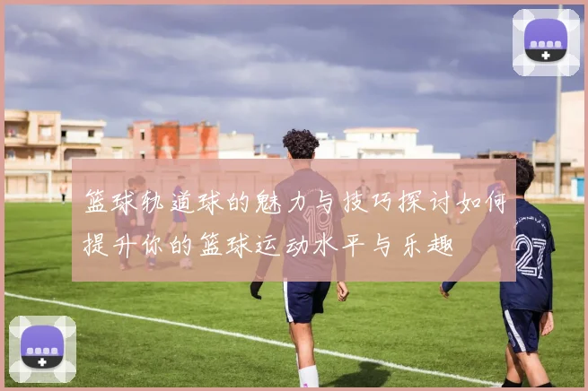 篮球轨道球的魅力与技巧探讨如何提升你的篮球运动水平与乐趣