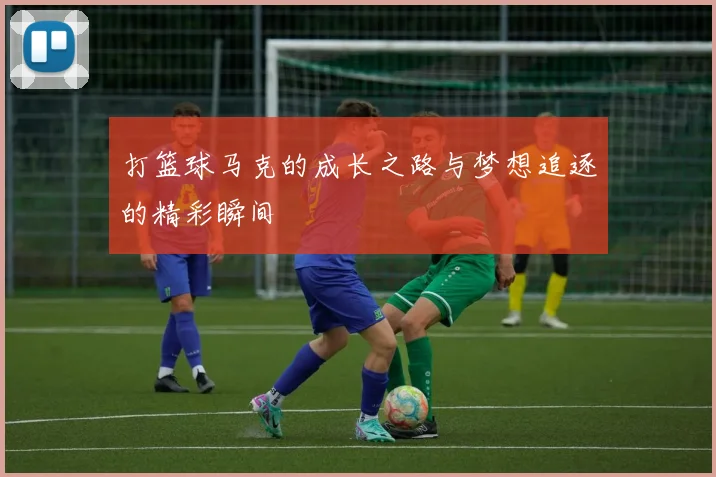 打篮球马克的成长之路与梦想追逐的精彩瞬间
