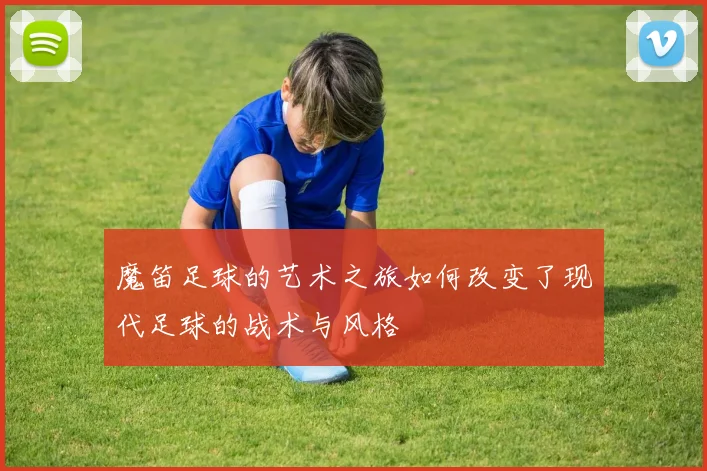 魔笛足球的艺术之旅如何改变了现代足球的战术与风格