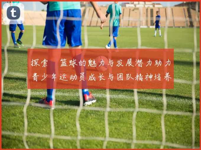 探索陣篮球的魅力与发展潜力助力青少年运动员成长与团队精神培养
