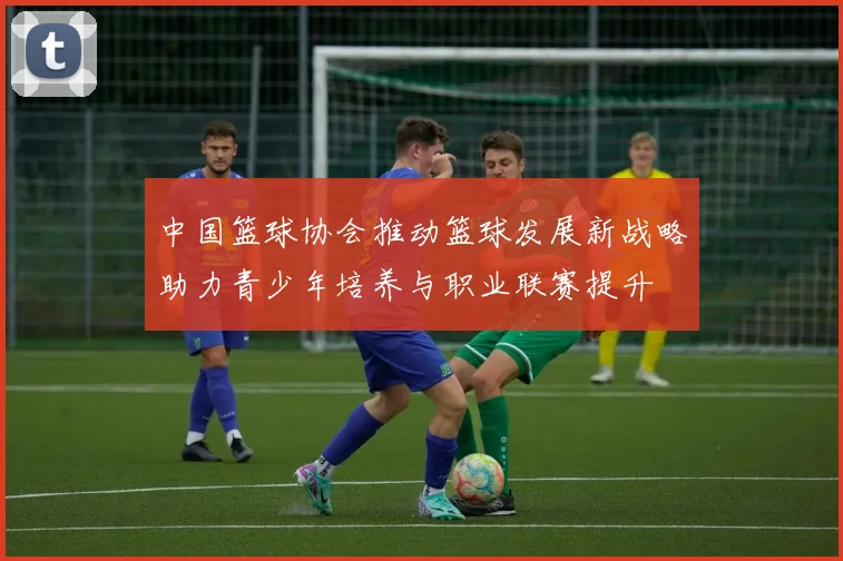 中国篮球协会推动篮球发展新战略助力青少年培养与职业联赛提升