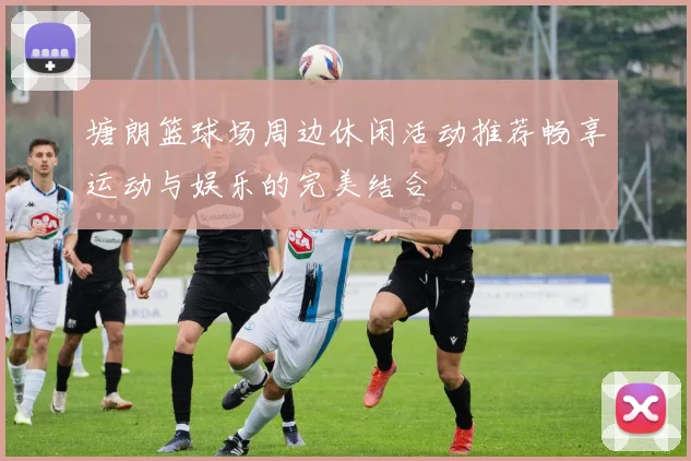 塘朗篮球场周边休闲活动推荐畅享运动与娱乐的完美结合